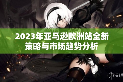2023年亚马逊欧洲站全新策略与市场趋势分析
