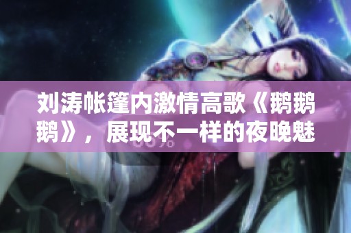 刘涛帐篷内激情高歌《鹅鹅鹅》，展现不一样的夜晚魅力
