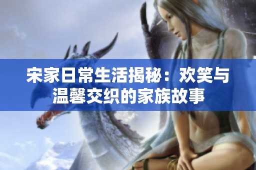 宋家日常生活揭秘：欢笑与温馨交织的家族故事