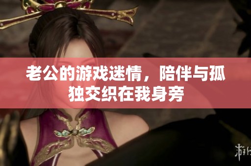 老公的游戏迷情，陪伴与孤独交织在我身旁