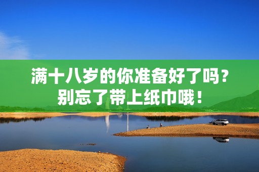 满十八岁的你准备好了吗？别忘了带上纸巾哦！