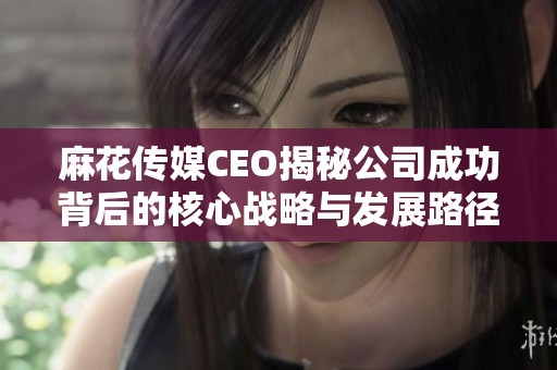 麻花传媒CEO揭秘公司成功背后的核心战略与发展路径