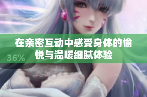 在亲密互动中感受身体的愉悦与温暖细腻体验
