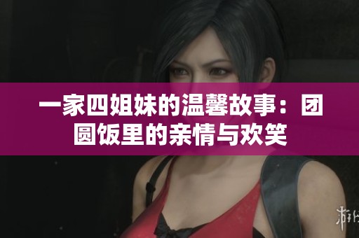 一家四姐妹的温馨故事：团圆饭里的亲情与欢笑