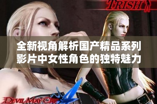 全新视角解析国产精品系列影片中女性角色的独特魅力与表现