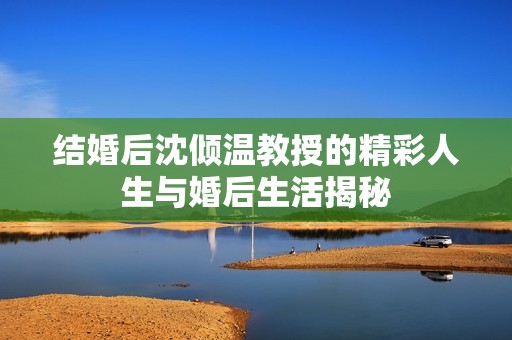 结婚后沈倾温教授的精彩人生与婚后生活揭秘