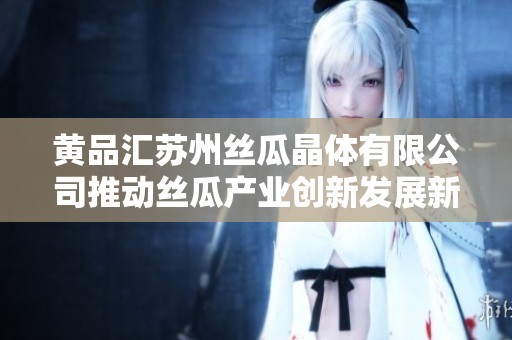黄品汇苏州丝瓜晶体有限公司推动丝瓜产业创新发展新篇章