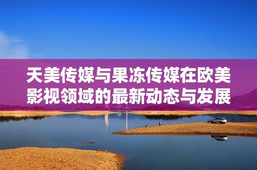 天美传媒与果冻传媒在欧美影视领域的最新动态与发展分析