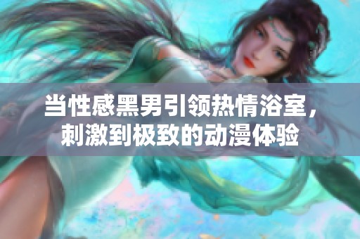 当性感黑男引领热情浴室，刺激到极致的动漫体验