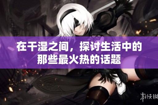 在干湿之间，探讨生活中的那些最火热的话题