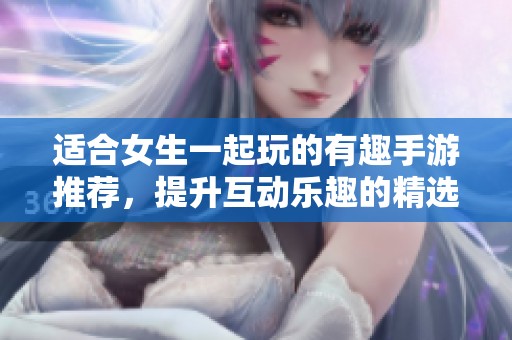 适合女生一起玩的有趣手游推荐，提升互动乐趣的精选游戏