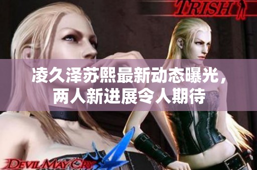 凌久泽苏熙最新动态曝光，两人新进展令人期待