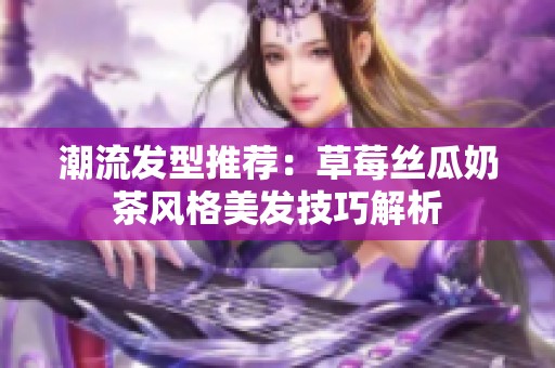 潮流发型推荐：草莓丝瓜奶茶风格美发技巧解析