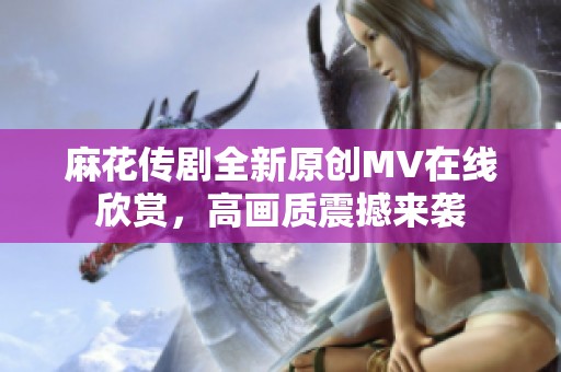 麻花传剧全新原创MV在线欣赏，高画质震撼来袭