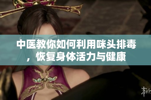 中医教你如何利用咪头排毒，恢复身体活力与健康