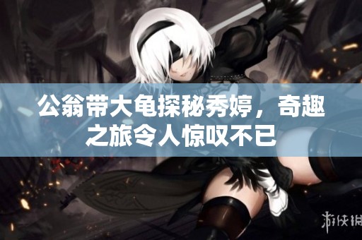 公翁带大龟探秘秀婷，奇趣之旅令人惊叹不已