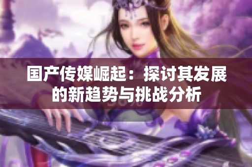 国产传媒崛起：探讨其发展的新趋势与挑战分析