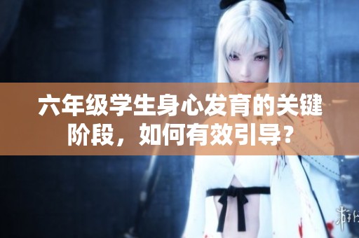六年级学生身心发育的关键阶段，如何有效引导？