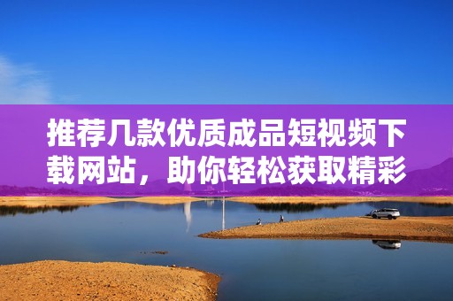推荐几款优质成品短视频下载网站，助你轻松获取精彩内容