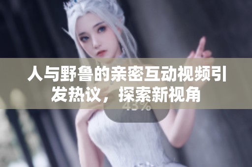 人与野鲁的亲密互动视频引发热议，探索新视角