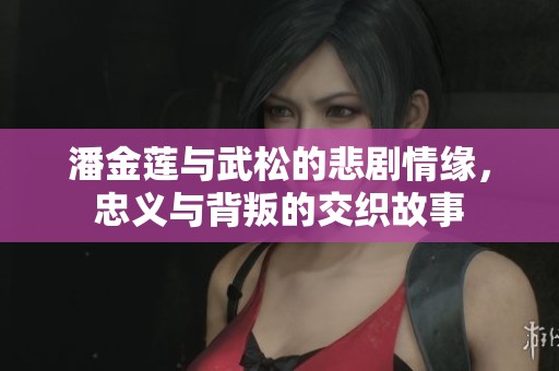 潘金莲与武松的悲剧情缘，忠义与背叛的交织故事