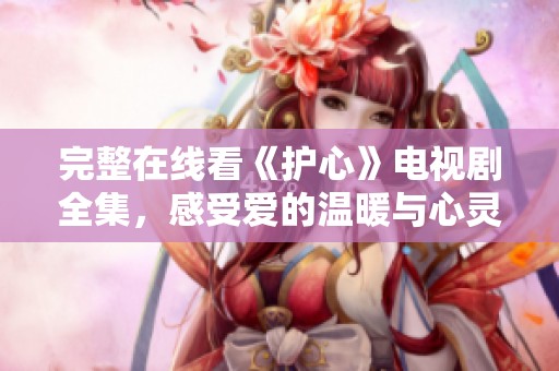 完整在线看《护心》电视剧全集，感受爱的温暖与心灵的碰撞