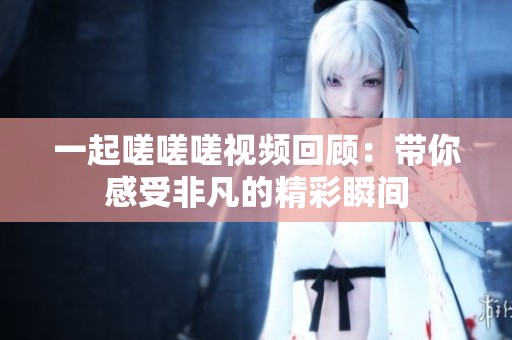 一起嗟嗟嗟视频回顾：带你感受非凡的精彩瞬间