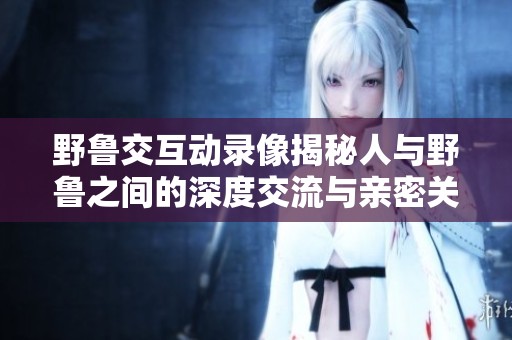 野鲁交互动录像揭秘人与野鲁之间的深度交流与亲密关系