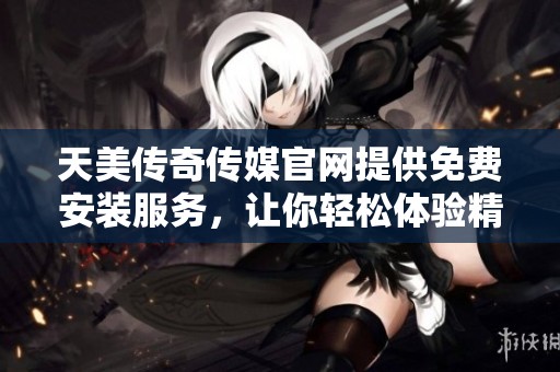 天美传奇传媒官网提供免费安装服务，让你轻松体验精彩内容