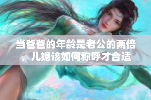 当爸爸的年龄是老公的两倍，儿媳该如何称呼才合适