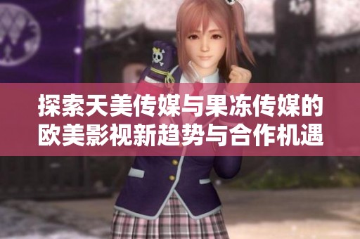 探索天美传媒与果冻传媒的欧美影视新趋势与合作机遇