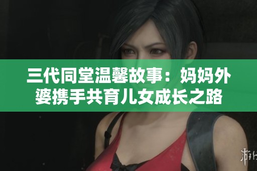 三代同堂温馨故事：妈妈外婆携手共育儿女成长之路