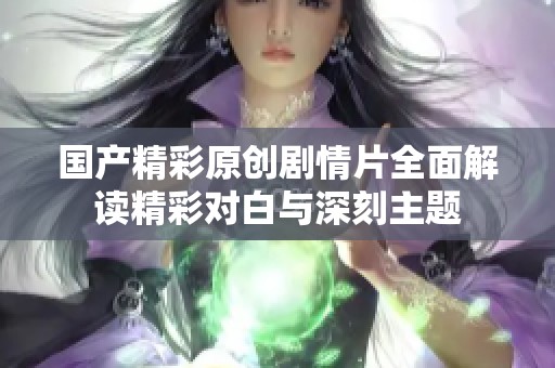 国产精彩原创剧情片全面解读精彩对白与深刻主题