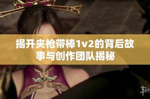 揭开夹枪带棒1v2的背后故事与创作团队揭秘