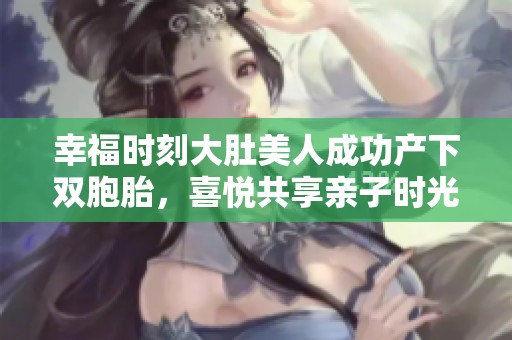幸福时刻大肚美人成功产下双胞胎，喜悦共享亲子时光