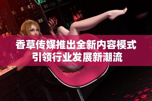 香草传媒推出全新内容模式 引领行业发展新潮流