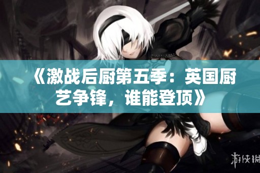 《激战后厨第五季：英国厨艺争锋，谁能登顶》