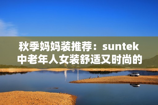 秋季妈妈装推荐：suntek中老年人女装舒适又时尚的选择