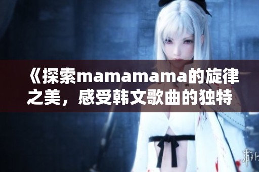 《探索mamamama的旋律之美，感受韩文歌曲的独特魅力》