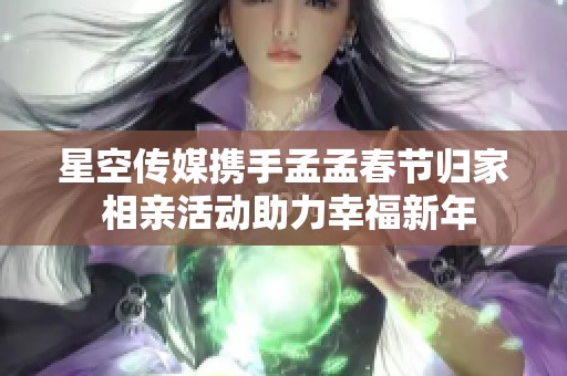 星空传媒携手孟孟春节归家 相亲活动助力幸福新年