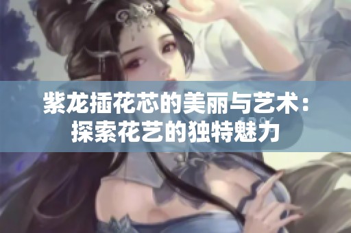 紫龙插花芯的美丽与艺术：探索花艺的独特魅力