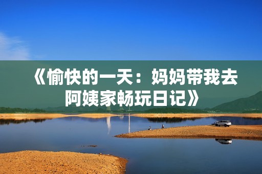 《愉快的一天：妈妈带我去阿姨家畅玩日记》