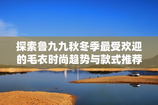 探索鲁九九秋冬季最受欢迎的毛衣时尚趋势与款式推荐
