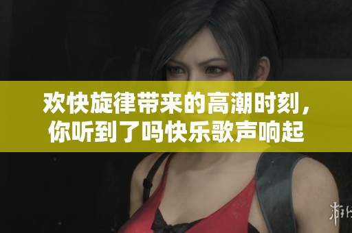 欢快旋律带来的高潮时刻，你听到了吗快乐歌声响起