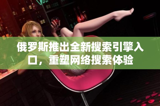 俄罗斯推出全新搜索引擎入口，重塑网络搜索体验