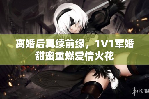 离婚后再续前缘，1V1军婚甜蜜重燃爱情火花