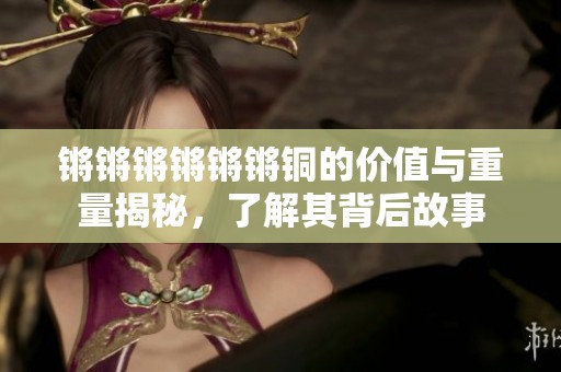 锵锵锵锵锵锵铜的价值与重量揭秘，了解其背后故事