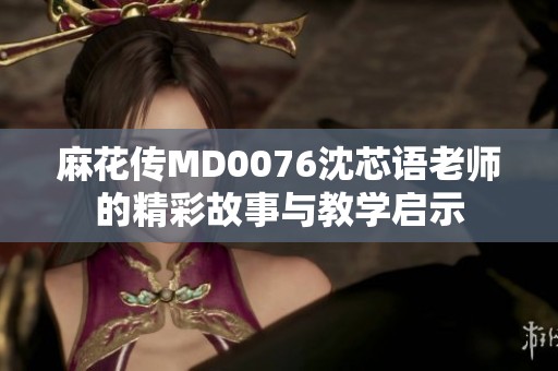麻花传MD0076沈芯语老师的精彩故事与教学启示