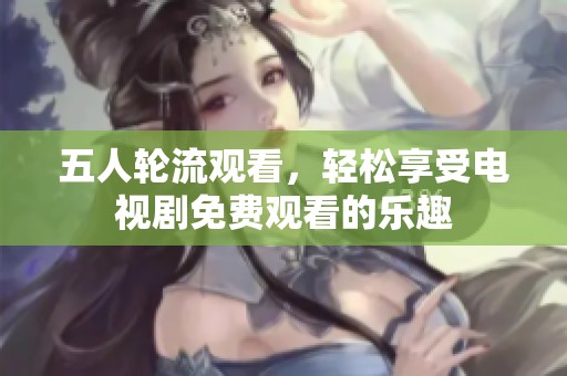 五人轮流观看，轻松享受电视剧免费观看的乐趣