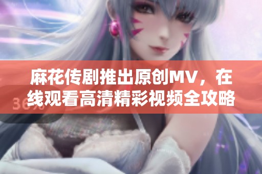 麻花传剧推出原创MV，在线观看高清精彩视频全攻略